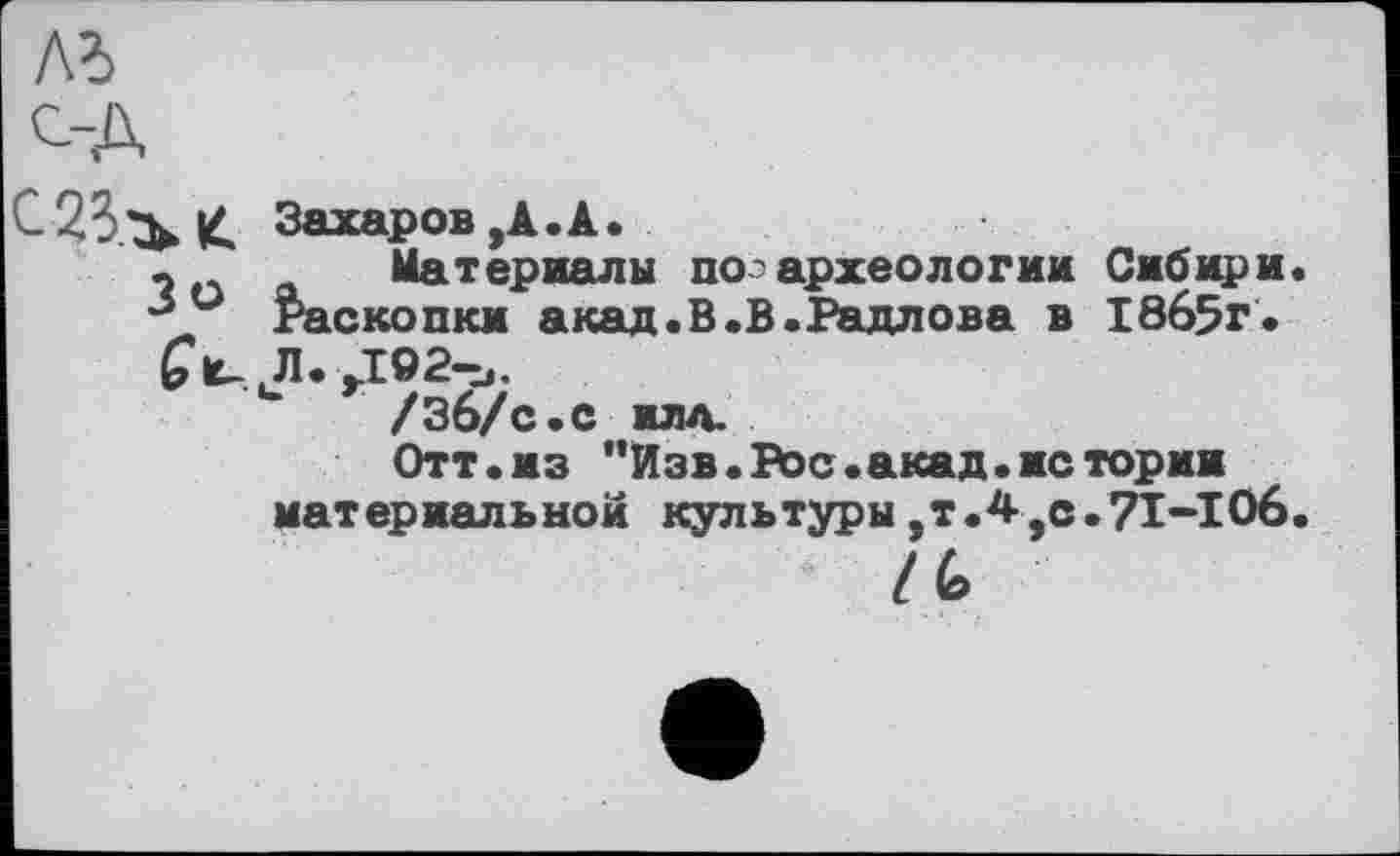 ﻿Лб
С--А
К Захаров,А.А.
_	Материалы по'археологии Сибири
Раскопки акад.В.В.Радлова в 18б5г.
£киЛ.,102-и.
/Зб/с.С ИЛЛ.
Отт«из ”Изв. Во с.акад.жетории материальной культуры,т.4,с.71-IОб